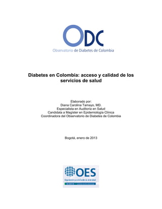 Diabetes en Colombia: acceso y calidad de los
servicios de salud
Elaborado por:
Diana Carolina Tamayo, MD.
Especialista en Auditoría en Salud
Candidata a Magíster en Epidemiología Clínica
Coordinadora del Observatorio de Diabetes de Colombia
Bogotá, enero de 2013
 