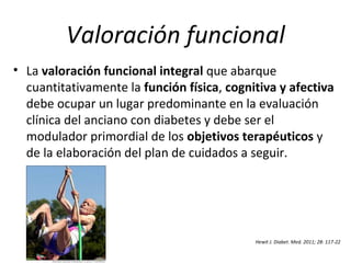 Valoración funcional
• La valoración funcional integral que abarque
cuantitativamente la función física, cognitiva y afectiva
debe ocupar un lugar predominante en la evaluación
clínica del anciano con diabetes y debe ser el
modulador primordial de los objetivos terapéuticos y
de la elaboración del plan de cuidados a seguir.
Hewit J. Diabet. Med. 2011; 28: 117-22
 