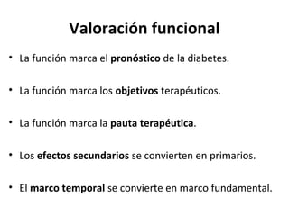 Valoración funcional
• La función marca el pronóstico de la diabetes.
• La función marca los objetivos terapéuticos.
• La función marca la pauta terapéutica.
• Los efectos secundarios se convierten en primarios.
• El marco temporal se convierte en marco fundamental.
 