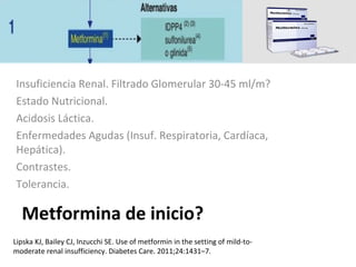 Metformina de inicio?
Insuficiencia Renal. Filtrado Glomerular 30-45 ml/m?
Estado Nutricional.
Acidosis Láctica.
Enfermedades Agudas (Insuf. Respiratoria, Cardíaca,
Hepática).
Contrastes.
Tolerancia.
Lipska KJ, Bailey CJ, Inzucchi SE. Use of metformin in the setting of mild-to-
moderate renal insufficiency. Diabetes Care. 2011;24:1431–7.
 