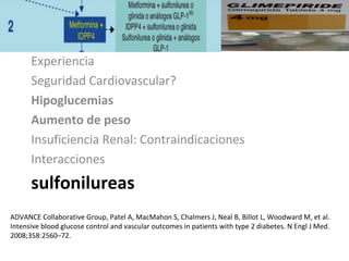 sulfonilureas
Experiencia
Seguridad Cardiovascular?
Hipoglucemias
Aumento de peso
Insuficiencia Renal: Contraindicaciones
Interacciones
ADVANCE Collaborative Group, Patel A, MacMahon S, Chalmers J, Neal B, Billot L, Woodward M, et al.
Intensive blood glucose control and vascular outcomes in patients with type 2 diabetes. N Engl J Med.
2008;358:2560–72.
 
