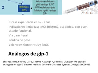 Análogos de glp-1
Escasa experiencia en >75 años
Indicaciones limitadas: IMC>30kg/m2, asociados, con buen
estado funcional.
Vía parenteral
Pérdida de peso
Valorar en Gonartrosis y SAOS
Shyangdan DS, Royle P, Clar C, Sharma P, Waugh N, Snaith A. Glucagon-like peptide
analogues for type 2 diabetes mellitus. Cochrane Database Syst Rev. 2011;10:CD006423
 