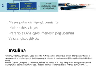 Insulina
Mayor potencia hipoglucemiante
Iniciar a dosis bajas
Preferibles Análogos: menos hipoglucemias
Valorar dispositivos.
Home PD, Fritsche A, Schinzel S, Massi-Benedetti M. Meta-analysis of individual patient data to assess the risk of
hypoglycaemia in people with type 2 diabetes using NPH insulin or insulin glargine. Diabetes Obes Metab. 2010;17:
772–9.
Horvath K, Jeitler K, Berghold A, Ebrahim SH, Gratzer TW, Plank J, et al. Long- acting insulin analogues versus NPH
insulin (human isophane insulin) for type 2 diabetes mellitus. Cochrane Database Syst Rev. 2007;2:CD005613.
 