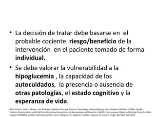 • La decisión de tratar debe basarse en el
probable cociente riesgo/beneficio de la
intervención en el paciente tomado de forma
individual.
• Se debe valorar la vulnerabilidad a la
hipoglucemia , la capacidad de los
autocuidados, la presencia o ausencia de
otras patologías, el estado cognitivo y la
esperanza de vida.
Alan Sinclair, John E. Morley, Leo Rodriguez-Mañas,Giuseppe Paolisso,Tony Bayer, Andrej Zeyfang, et al. Diabetes Mellitus in Older People:
Position Statement on behalf of the International Association of Gerontology and Geriatrics (IAGG), the European Diabetes Working Party for Older
People (EDWPOP), and the International Task Force of Experts in Diabetes. JAMDA. Volume 13, Issue 6 , Pages 497-502, July 2012
 