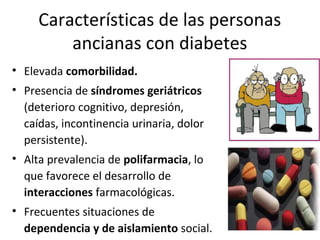 Características de las personas
ancianas con diabetes
• Elevada comorbilidad.
• Presencia de síndromes geriátricos
(deterioro cognitivo, depresión,
caídas, incontinencia urinaria, dolor
persistente).
• Alta prevalencia de polifarmacia, lo
que favorece el desarrollo de
interacciones farmacológicas.
• Frecuentes situaciones de
dependencia y de aislamiento social.
 
