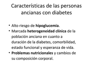 Características de las personas
ancianas con diabetes
• Alto riesgo de hipoglucemia.
• Marcada heterogeneidad clínica de la
población anciana en cuanto a
duración de la diabetes, comorbilidad,
estado funcional y esperanza de vida.
• Problemas nutricionales y cambios de
su composición corporal.
 