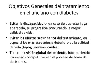 Objetivos Generales del tratamiento
en el anciano con diabetes
• Evitar la discapacidad o, en caso de que esta haya
aparecido, su progresión procurando la mejor
calidad de vida.
• Evitar los efectos secundarios del tratamiento, en
especial los más asociados a deterioro de la calidad
de vida (hipoglucemias, caídas).
• Tener una visión global del paciente, introduciendo
los riesgos competitivos en el proceso de toma de
decisiones.
 