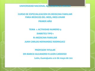 UNIVERSIDAD NACIONAL AUTONOMA DE MEXICO
CURSO DE ESPECIALIZACION EN MEDICINA FAMILIAR
PARA MEDICOS DEL IMSS, IMSS-UNAM
PRIMER AÑO
TEMA 1. ACTIVIDAD NUMERO 9
DIABETES TIPO 1
R1 MEDICINA FAMILIAR
JUAN CARLOS HERNANDEZ RODRIGUEZ
PROFESOR TITULAR
DR MARCO ALEJANDRO N LEON CARDOSO
León, Guanajuato a 01 de mayo de 2021
 