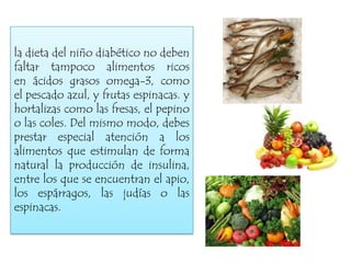 la dieta del niño diabético no deben
faltar tampoco alimentos ricos
en ácidos grasos omega-3, como
el pescado azul, y frutas espinacas. y
hortalizas como las fresas, el pepino
o las coles. Del mismo modo, debes
prestar especial atención a los
alimentos que estimulan de forma
natural la producción de insulina,
entre los que se encuentran el apio,
los espárragos, las judías o las
espinacas.

 