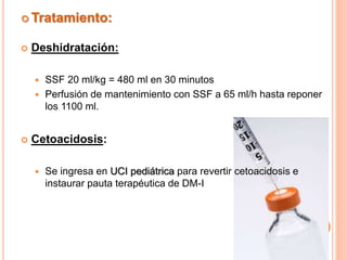  Tratamiento:
 Deshidratación:
 SSF 20 ml/kg = 480 ml en 30 minutos
 Perfusión de mantenimiento con SSF a 65 ml/h hasta reponer
los 1100 ml.
 Cetoacidosis:
 Se ingresa en UCI pediátrica para revertir cetoacidosis e
instaurar pauta terapéutica de DM-I
 