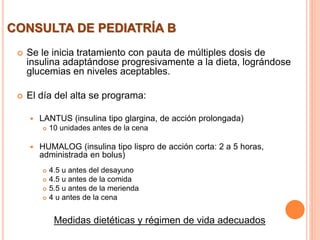 CONSULTA DE PEDIATRÍA B
 Se le inicia tratamiento con pauta de múltiples dosis de
insulina adaptándose progresivamente a la dieta, lográndose
glucemias en niveles aceptables.
 El día del alta se programa:
 LANTUS (insulina tipo glargina, de acción prolongada)
 10 unidades antes de la cena
 HUMALOG (insulina tipo lispro de acción corta: 2 a 5 horas,
administrada en bolus)
 4.5 u antes del desayuno
 4.5 u antes de la comida
 5.5 u antes de la merienda
 4 u antes de la cena
Medidas dietéticas y régimen de vida adecuados
 