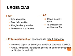 URGENCIAS
 AP:
 Bien vacunada.
 Baja talla familiar
 Alergia a las graminias
 Intolerancia a la lactosa.
 Enfermedad actual: sospecha de debut diabético.
 Glucemia capilar de 350 mg/dL y cuerpos cetónicos positivos.
 Apatía, cansancio, polidipsia y poliuria sin aumento de apetito
de 10 días de evolución.
 AF:
 Madre alergia y
asma
 No antecedentes
familiares de DM
 