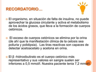 RECORDATORIO…
 El organismo, en situación de falta de insulina, no puede
aprovechar la glucosa circulante y activa el metabolismo
de los ácidos grasos, que lleva a la formación de cuerpos
cetónicos.
 El exceso de cuerpos cetónicos se elimina por la orina
(de ahí que la manifestación clínica de la cetosis sea
poliuria y polidipsia). Las tiras reactivas son capaces de
detectar acetoacetato y acetona en orina.
 El β -hidroxibutirato es el cuerpo cetónico más
representativo y sus valores en sangre suelen ser
inferiores a 0,5 mmol/l. Nuestra paciente tenia 7,2 mmol/l.
 