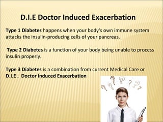 Type 1 Diabetes happens when your body's own immune system
attacks the insulin-producing cells of your pancreas.
Type 2 Diabetes is a function of your body being unable to process
insulin properly.
Type 3 Diabetes is a combination from current Medical Care or
D.I.E . Doctor Induced Exacerbation
D.I.E Doctor Induced Exacerbation
 