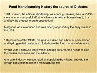 Food Manufacturing History the source of Diabetes
1901, Crisco, the artificial shortening, was once given away free in 21⁄2 lb
cans in an unsuccessful effort to influence American housewives to trust
and buy the product in preference to lard.
Margarine was introduced and was bitterly opposed by the dairy states in
the USA.
* Depression of the 1930s, margarine, Crisco and a host of other refined
and hydrogenated products exploded onto the food markets of America.
•World War II because there wasn't enough butter for the needs of both
the civilian population and the military.
•the dairy industry, concentrated on supplying the military. Leaving the
civilian population to use the manufactured fats
 