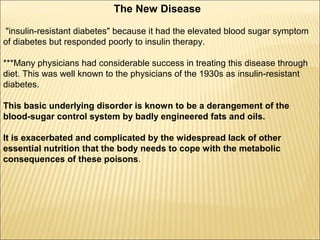 The New Disease
"insulin-resistant diabetes" because it had the elevated blood sugar symptom
of diabetes but responded poorly to insulin therapy.
***Many physicians had considerable success in treating this disease through
diet. This was well known to the physicians of the 1930s as insulin-resistant
diabetes.
This basic underlying disorder is known to be a derangement of the
blood-sugar control system by badly engineered fats and oils.
It is exacerbated and complicated by the widespread lack of other
essential nutrition that the body needs to cope with the metabolic
consequences of these poisons.
 