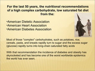 For the last 50 years, the nutritional recommendations
of a high complex carbohydrate, low saturated fat diet
from the:
•American Dietetic Association
•American Heart Association
•American Diabetes Association
Most of those "complex" carbohydrates, such as potatoes, rice,
cereals, pasta, and breads rapidly turn to sugar and the excess sugar
(glucose) rapidly turns into long-chain saturated fatty acids
With that recommendation the incidence of diabetes and obesity has
skyrocketed and has become one of the worst worldwide epidemics
the world has ever seen.
 