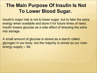 insulin's major role is not to lower sugar, but to take the extra
energy when available and store it for future times of need.
Insulin lowers glucose as a side effect of directing the extra
into storage.
A small amount of glucose is stored as a starch called
glycogen in our body, but the majority is stored as our main
energy supply -- fat.
The Main Purpose Of Insulin Is Not
To Lower Blood Sugar.
 