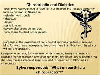 Chiropractic and Diabetes
1906 Sylva Ashworth had to raise her four children and manage the family
farm on her own, in Nebraska.
•valvular heart trouble
• diabetes
•dropsy
•cystic tumors
•severe ulcerations on her legs
•toes of one foot had turned purple.
Surgeons at the local hospital had decided against amputation, because
Mrs. Ashworth was not expected to survive more than 3 or 4 months with or
without the operation.
Resigned to her fate, Sylva divided her farm among family members and
arranged for her children's care after her death. Her sister Lucy suggested that
she seek the assistance of some new kind of healer, a Dr. Olson was a
Chiropractor
Sylva responded: "What on earth is a
chiropractor?"
 