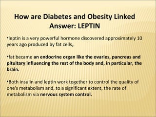 How are Diabetes and Obesity Linked
Answer: LEPTIN
•leptin is a very powerful hormone discovered approximately 10
years ago produced by fat cells,.
•fat became an endocrine organ like the ovaries, pancreas and
pituitary influencing the rest of the body and, in particular, the
brain.
•Both insulin and leptin work together to control the quality of
one's metabolism and, to a significant extent, the rate of
metabolism via nervous system control.
 
