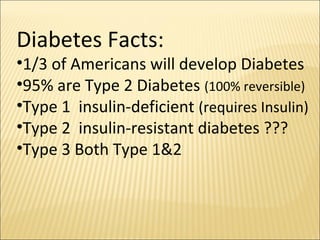 Diabetes Facts:
•1/3 of Americans will develop Diabetes
•95% are Type 2 Diabetes (100% reversible)
•Type 1 insulin-deficient (requires Insulin)
•Type 2 insulin-resistant diabetes ???
•Type 3 Both Type 1&2
 