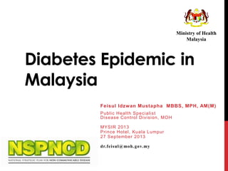 Ministry of Health
Malaysia

Diabetes Epidemic in
Malaysia
Feisul Idzw an Mustapha MBBS, MPH, AM(M)
Public Health Specialist
Disease Control Division, MOH
MYSIR 2013
Prince Hotel, Kuala Lumpur
27 September 2013
dr.feisul@moh.gov.my

 