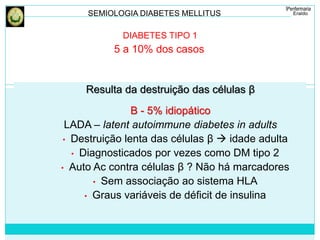 SEMIOLOGIA DIABETES MELLITUS 
DIABETES TIPO 1 
5 a 10% dos casos 
Resulta da destruição das células β 
B - 5% idiopático 
LADA – latent autoimmune diabetes in adults 
• Destruição lenta das células β  idade adulta 
• Diagnosticados por vezes como DM tipo 2 
• Auto Ac contra células β ? Não há marcadores 
• Sem associação ao sistema HLA 
• Graus variáveis de déficit de insulina 
 