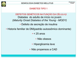 SEMIOLOGIA DIABETES MELLITUS 
DIABETES TIPO 1 
DEFEITOS GENÉTICOS NA FUNÇÃO DA CÉLULA β 
Diabetes do adulto de início no jovem 
(Maturity Onset Diabetes of the Young - MODY) 
• Defeito de secreção de insulina 
• Historia familiar de DM(padrão autossômico dominante) 
• < 25 anos 
• Não obesos 
• Hiperglicemia leve 
• Não propensos a CAD 
 