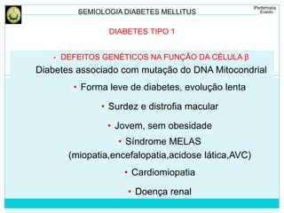 SEMIOLOGIA DIABETES MELLITUS 
DIABETES TIPO 1 
• DEFEITOS GENÉTICOS NA FUNÇÃO DA CÉLULA β 
Diabetes associado com mutação do DNA Mitocondrial 
• Forma leve de diabetes, evolução lenta 
• Surdez e distrofia macular 
• Jovem, sem obesidade 
• Síndrome MELAS 
(miopatia,encefalopatia,acidose lática,AVC) 
• Cardiomiopatia 
• Doença renal 
 