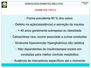 SEMIOLOGIA DIABETES MELLITUS 
DIABETES TIPO 2 
• Forma prevalente 80 % dos casos 
• Defeito na ação(resistência) e secreção da insulina 
• > 40 anos geralmente sobrepeso ou obesidade 
• Cetoacidose rara, ocorre associada a outras condições 
• Síndrome hiperosmolar hiperglicêmica não cetótica 
• Não dependentes de insulinoterapia exceto em 
condições para melhor controle metabólico 
• Ausência de marcadores específicos até o momento 
 