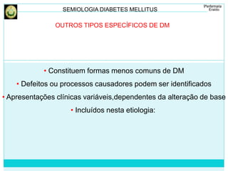 SEMIOLOGIA DIABETES MELLITUS 
OUTROS TIPOS ESPECÍFICOS DE DM 
• Constituem formas menos comuns de DM 
• Defeitos ou processos causadores podem ser identificados 
• Apresentações clínicas variáveis,dependentes da alteração de base 
• Incluídos nesta etiologia: 
 