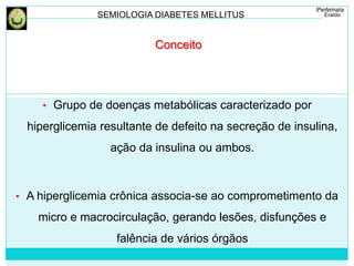 SEMIOLOGIA DIABETES MELLITUS 
Conceito 
• Grupo de doenças metabólicas caracterizado por 
hiperglicemia resultante de defeito na secreção de insulina, 
ação da insulina ou ambos. 
• A hiperglicemia crônica associa-se ao comprometimento da 
micro e macrocirculação, gerando lesões, disfunções e 
falência de vários órgãos 
 