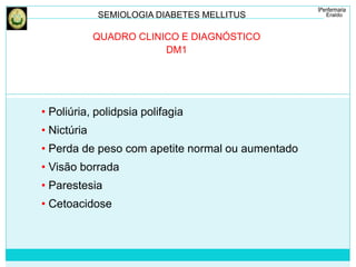 SEMIOLOGIA DIABETES MELLITUS 
QUADRO CLINICO E DIAGNÓSTICO 
DM1 
• Poliúria, polidpsia polifagia 
• Nictúria 
• Perda de peso com apetite normal ou aumentado 
• Visão borrada 
• Parestesia 
• Cetoacidose 
 