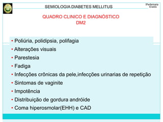 SEMIOLOGIA DIABETES MELLITUS 
QUADRO CLINICO E DIAGNÓSTICO 
DM2 
• Poliúria, polidipsia, polifagia 
• Alterações visuais 
• Parestesia 
• Fadiga 
• Infecções crônicas da pele,infecções urinarias de repetição 
• Sintomas de vaginite 
• Impotência 
• Distribuição de gordura andróide 
• Coma hiperosmolar(EHH) e CAD 
 