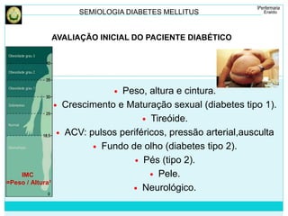 SEMIOLOGIA DIABETES MELLITUS 
AVALIAÇÃO INICIAL DO PACIENTE DIABÉTICO 
 Peso, altura e cintura. 
 Crescimento e Maturação sexual (diabetes tipo 1). 
 Tireóide. 
 ACV: pulsos periféricos, pressão arterial,ausculta 
 Fundo de olho (diabetes tipo 2). 
 Pés (tipo 2). 
 Pele. 
 Neurológico. 
IMC 
=Peso / Altura² 
 