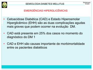 SEMIOLOGIA DIABETES MELLITUS 
EMERGÊNCIAS HIPERGLICÊMICAS 
• Cetoacidose Diabética (CAD) e Estado Hiperosmolar 
Hiperglicêmico (EHH) são as duas complicações agudas 
mais graves que podem ocorrer na evolução DM. 
• CAD está presente em 25% dos casos no momento do 
diagnóstico do DM 1 
• CAD e EHH são causas importante de morbimortalidade 
entre os pacientes diabéticos 
 