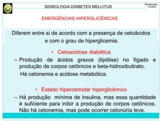 SEMIOLOGIA DIABETES MELLITUS 
EMERGÊNCIAS HIPERGLICÊMICAS 
Diferem entre si de acordo com a presença de cetoácidos 
e com o grau de hiperglicemia. 
• Cetoacidose diabética 
– Produção de ácidos graxos (lipólise) no fígado e 
produção de corpos cetônicos e beta-hidroxibutirato. 
Há cetonemia e acidose metabólica. 
• Estado hiperosmolar hiperglicêmico 
– Há produção mínima de insulina, mas essa quantidade 
é suficiente para inibir a produção de corpos cetônicos. 
Não há cetonemia, mas pode ocorrer cetonúria leve. 
 