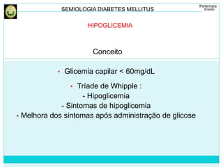 SEMIOLOGIA DIABETES MELLITUS 
HIPOGLICEMIA 
Conceito 
• Glicemia capilar < 60mg/dL 
• Tríade de Whipple : 
- Hipoglicemia 
- Sintomas de hipoglicemia 
- Melhora dos sintomas após administração de glicose 
 