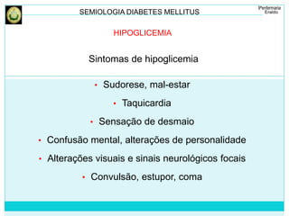 SEMIOLOGIA DIABETES MELLITUS 
HIPOGLICEMIA 
Sintomas de hipoglicemia 
• Sudorese, mal-estar 
• Taquicardia 
• Sensação de desmaio 
• Confusão mental, alterações de personalidade 
• Alterações visuais e sinais neurológicos focais 
• Convulsão, estupor, coma 
 