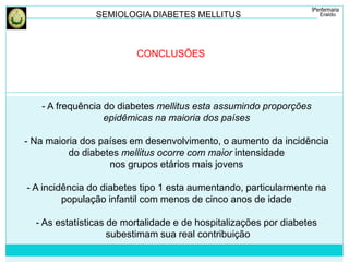 SEMIOLOGIA DIABETES MELLITUS 
CONCLUSÕES 
- A frequência do diabetes mellitus esta assumindo proporções 
epidêmicas na maioria dos países 
- Na maioria dos países em desenvolvimento, o aumento da incidência 
do diabetes mellitus ocorre com maior intensidade 
nos grupos etários mais jovens 
- A incidência do diabetes tipo 1 esta aumentando, particularmente na 
população infantil com menos de cinco anos de idade 
- As estatísticas de mortalidade e de hospitalizações por diabetes 
subestimam sua real contribuição 
 