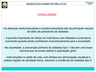 SEMIOLOGIA DIABETES MELLITUS 
CONCLUSÕES 
- As doenças cardiovasculares e cerebrovasculares são as principais causas 
de óbito de portadores de diabetes 
- A parcela importante de óbitos em indivíduos com diabetes é prematura, 
ocorrendo quando ainda contribuem economicamente para a sociedade 
- Na atualidade, a prevenção primaria do diabetes tipo 1 não tem uma base 
racional que se possa aplicar a população geral 
- Intervenções no estilo de vida, com ênfase em alimentação saudável e 
prática regular de atividade física, reduzem a incidência de diabetes tipo 2 
 