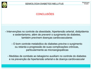 SEMIOLOGIA DIABETES MELLITUS 
CONCLUSÕES 
- Intervenções no controle da obesidade, hipertensão arterial, dislipidemia 
e sedentarismo, além de prevenir o surgimento do diabetes, 
também previnem doenças cardiovasculares 
- O bom controle metabólico do diabetes previne o surgimento 
ou retarda a progressão de suas complicações crônicas, 
particularmente as microangiopáticas 
- Medidas de combate ao tabagismo auxiliam no controle do diabetes 
e na prevenção da hipertensão arterial e de doença cardiovascular 
 