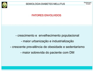 SEMIOLOGIA DIABETES MELLITUS 
FATORES ENVOLVIDOS 
- crescimento e envelhecimento populacional 
- maior urbanização e industrialização 
- crescente prevalência de obesidade e sedentarismo 
- maior sobrevida do paciente com DM 
 