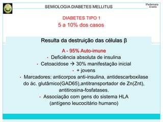 SEMIOLOGIA DIABETES MELLITUS 
DIABETES TIPO 1 
5 a 10% dos casos 
Resulta da destruição das células β 
A - 95% Auto-imune 
• Deficiência absoluta de insulina 
• Cetoacidose  30% manifestação inicial 
• + jovens 
• Marcadores: anticorpos anti-insulina, antidescarboxilase 
do ác. glutâmico(GAD65),antitransportador de Zn(Znt), 
antitirosina-fosfatases. 
• Associação com gens do sistema HLA 
(antígeno leucocitário humano) 
 