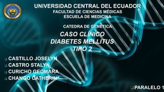 UNIVERSIDAD CENTRAL DEL ECUADOR
FACULTAD DE CIENCIAS MÉDICAS
ESCUELA DE MEDICINA
CATEDRA DE GENETICA
 CASTILLO JOSELYN
 CASTRO STALYN
 CURICHO GEOMARA
 CHANGO CATHERIN
CASO CLÍNICO
DIABETES MELLITUS
TIPO 2
PARALELO 1
 