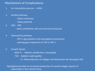 Mechanisms of ComplicationsInc intracellular glucose  -> AGEsSorbitol pathway                    -  aldosereductase                  -  redox potential  DAG  - PKC                    - alters endothelial cells and neuronal structures        Hexosamine pathway                    -F6P in glycosylation and proteoglycan production                   - altering gene expression of TGF or PAI-1Growth factors                 VEGF-A   - diabetic proliferative retinopathy                  TGF -  diabetic nephropathy                          - (+)  BM production of collagen and fibronectin by mesangial cells  Hyperglycemia leads to increased production of reactive oxygen species or superoxide in the mitochondria.