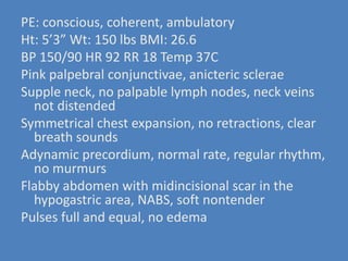 PE: conscious, coherent, ambulatoryHt: 5’3” Wt: 150 lbs BMI: 26.6BP 150/90 HR 92 RR 18 Temp 37CPink palpebral conjunctivae, anictericscleraeSupple neck, no palpable lymph nodes, neck veins not distendedSymmetrical chest expansion, no retractions, clear breath soundsAdynamicprecordium, normal rate, regular rhythm, no murmursFlabby abdomen with midincisional scar in the hypogastric area, NABS, soft nontenderPulses full and equal, no edema