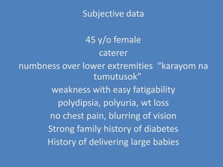 Subjective data45 y/o female caterernumbness over lower extremities  “karayomnatumutusok”weakness with easy fatigabilitypolydipsia, polyuria, wt loss no chest pain, blurring of visionStrong family history of diabetesHistory of delivering large babies