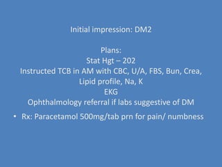Initial impression: DM2Plans: Stat Hgt – 202Instructed TCB in AM with CBC, U/A, FBS, Bun, Crea, Lipid profile, Na, KEKGOphthalmology referral if labs suggestive of DMRx: Paracetamol 500mg/tab prn for pain/ numbness 