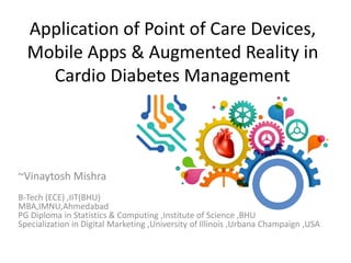 Application of Point of Care Devices,
Mobile Apps & Augmented Reality in
Cardio Diabetes Management
~Vinaytosh Mishra
B-Tech (ECE) ,IIT(BHU)
MBA,IMNU,Ahmedabad
PG Diploma in Statistics & Computing ,Institute of Science ,BHU
Specialization in Digital Marketing ,University of Illinois ,Urbana Champaign ,USA
 